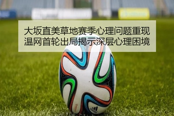 大坂直美草地赛季心理问题重现 温网首轮出局揭示深层心理困境