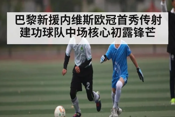 巴黎新援内维斯欧冠首秀传射建功球队中场核心初露锋芒